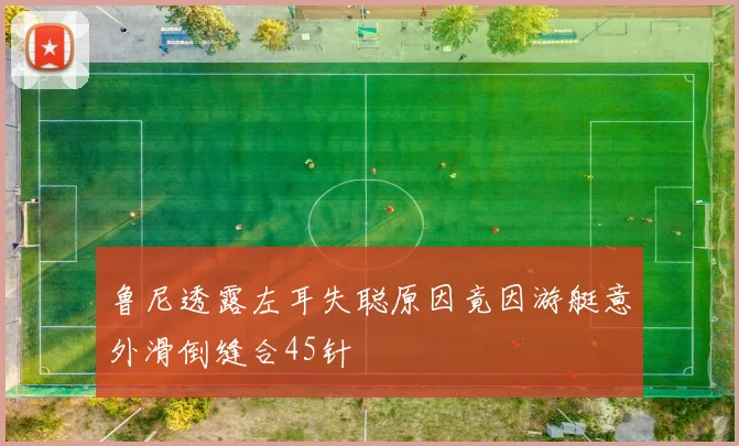 鲁尼透露左耳失聪原因竟因游艇意外滑倒缝合45针