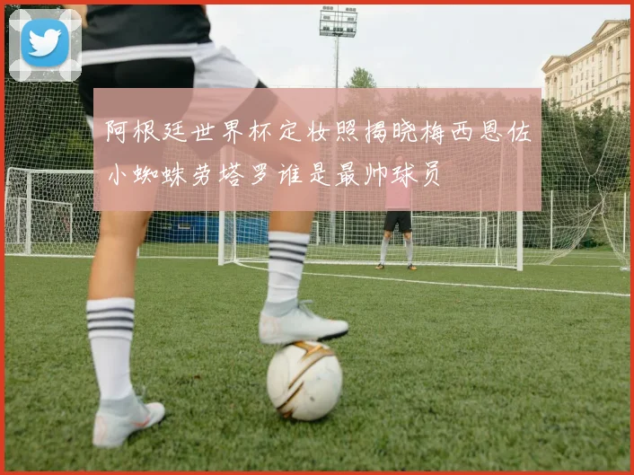 阿根廷世界杯定妆照揭晓梅西恩佐小蜘蛛劳塔罗谁是最帅球员