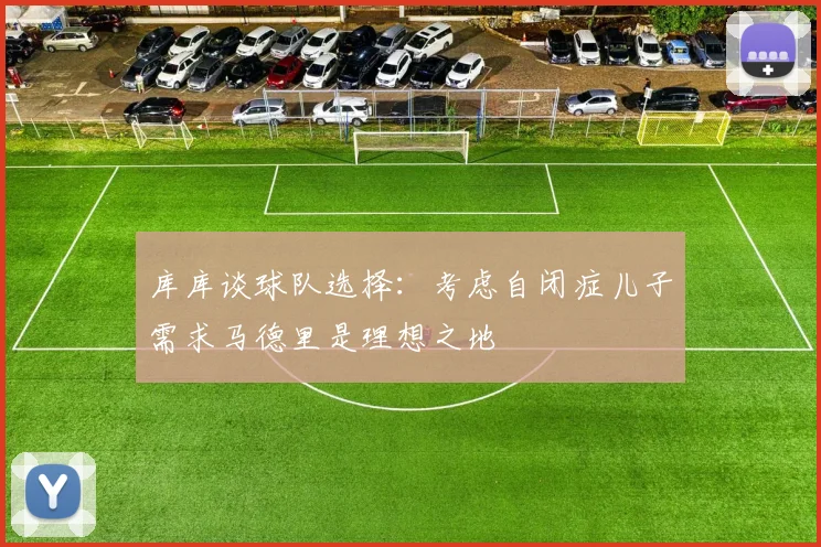 库库谈球队选择：考虑自闭症儿子需求马德里是理想之地
