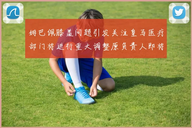 姆巴佩膝盖问题引发关注皇马医疗部门将进行重大调整原负责人即将离任