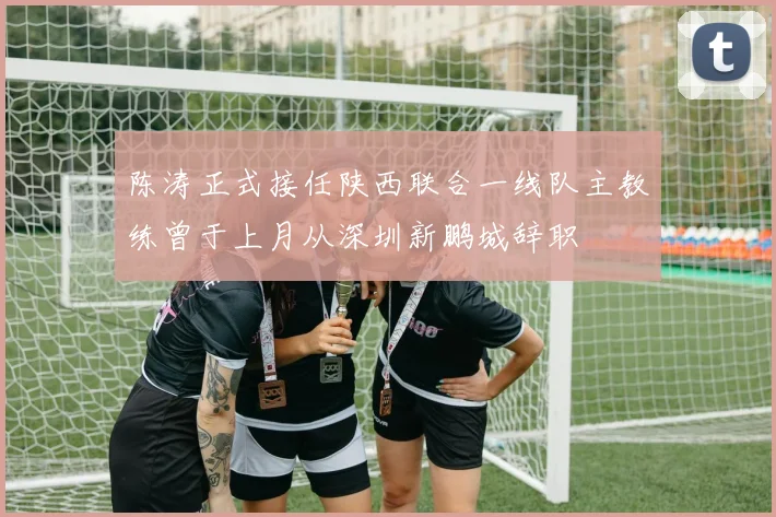 陈涛正式接任陕西联合一线队主教练曾于上月从深圳新鹏城辞职