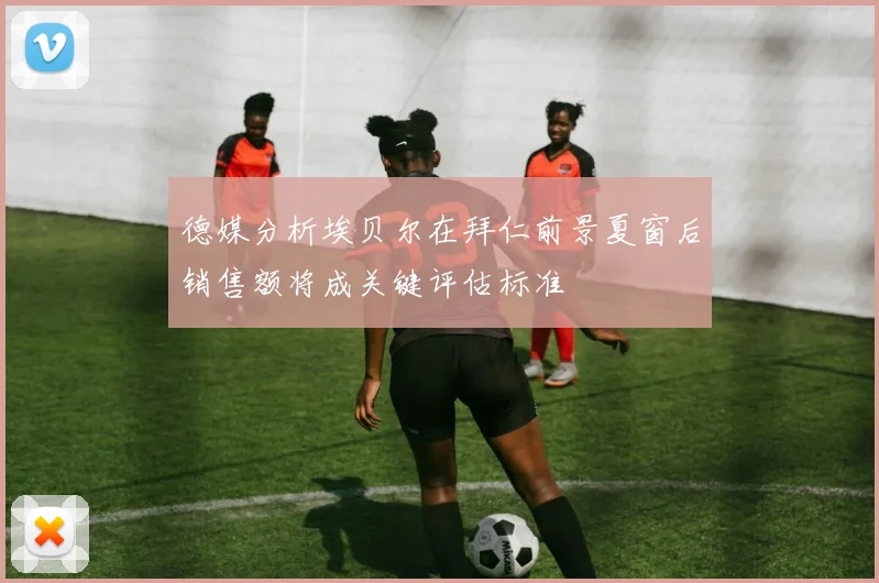 德媒分析埃贝尔在拜仁前景夏窗后销售额将成关键评估标准