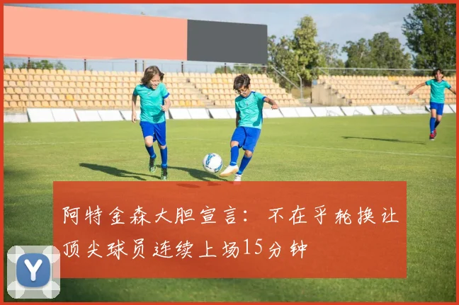 阿特金森大胆宣言：不在乎轮换让顶尖球员连续上场15分钟