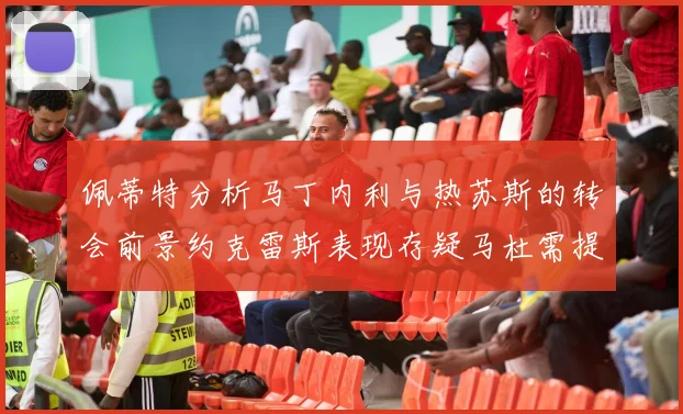 佩蒂特分析马丁内利与热苏斯的转会前景约克雷斯表现存疑马杜需提升才能留队