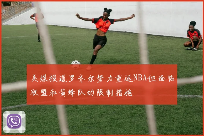 美媒报道罗齐尔努力重返NBA但面临联盟和黄蜂队的限制措施