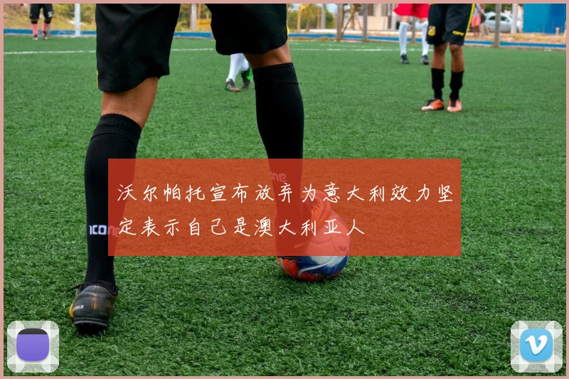 沃尔帕托宣布放弃为意大利效力坚定表示自己是澳大利亚人