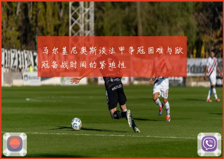 马尔基尼奥斯谈法甲争冠困难与欧冠备战时间的紧迫性