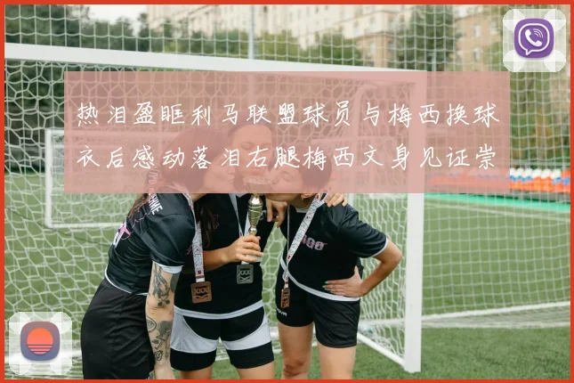 热泪盈眶利马联盟球员与梅西换球衣后感动落泪右腿梅西文身见证崇拜之情