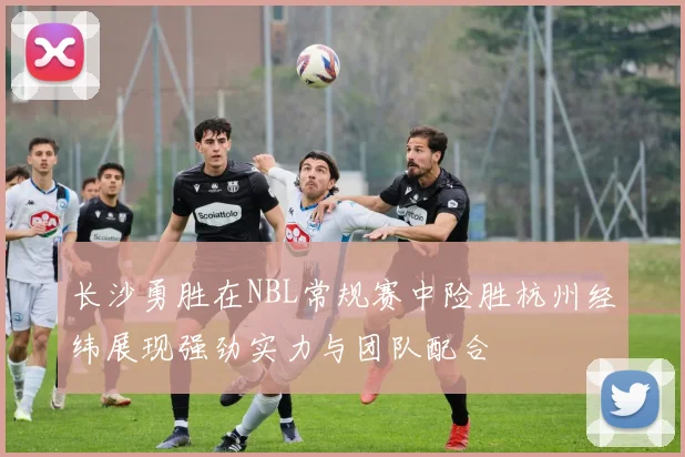 长沙勇胜在NBL常规赛中险胜杭州经纬展现强劲实力与团队配合
