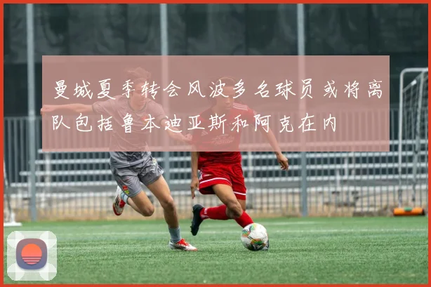 曼城夏季转会风波多名球员或将离队包括鲁本迪亚斯和阿克在内