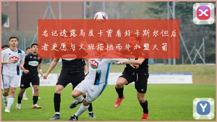名记透露乌度卡曾看好卡斯尔但后者更愿与文班搭档而非加盟火箭