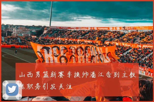 山西男篮新赛季换帅潘江告别主教练职务引发关注