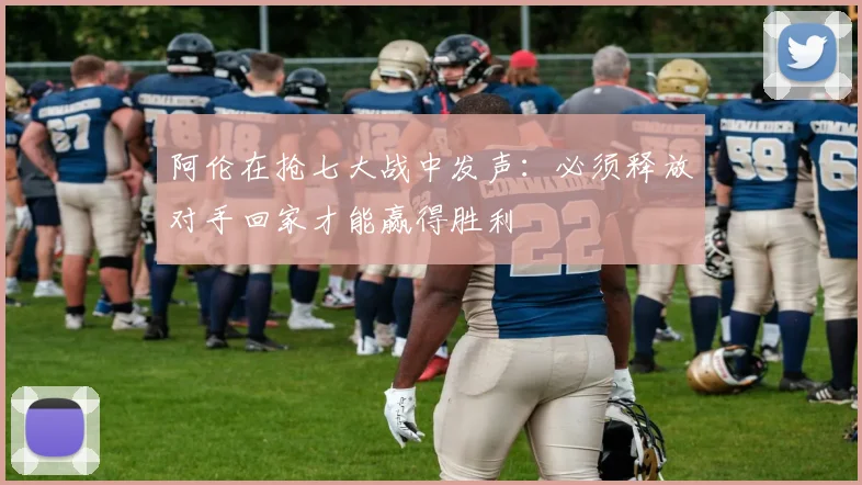 阿伦在抢七大战中发声：必须释放对手回家才能赢得胜利