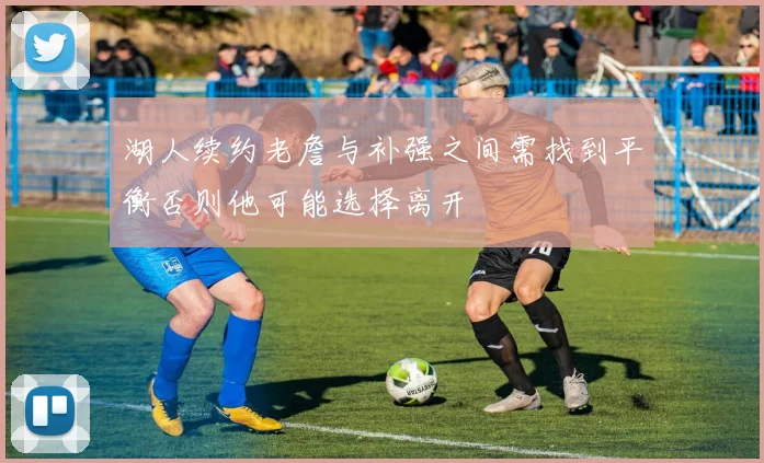 湖人续约老詹与补强之间需找到平衡否则他可能选择离开