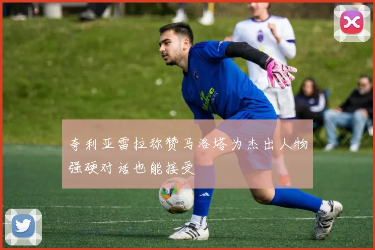 夸利亚雷拉称赞马洛塔为杰出人物强硬对话也能接受
